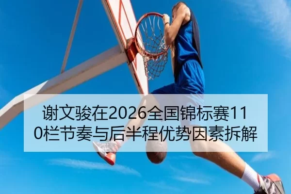 谢文骏在2026全国锦标赛110栏节奏与后半程优势因素拆解
