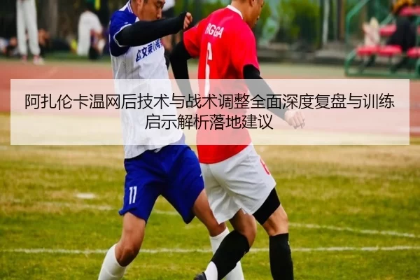 阿扎伦卡温网后技术与战术调整全面深度复盘与训练启示解析落地建议