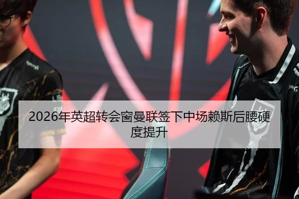2026年英超转会窗曼联签下中场赖斯后腰硬度提升